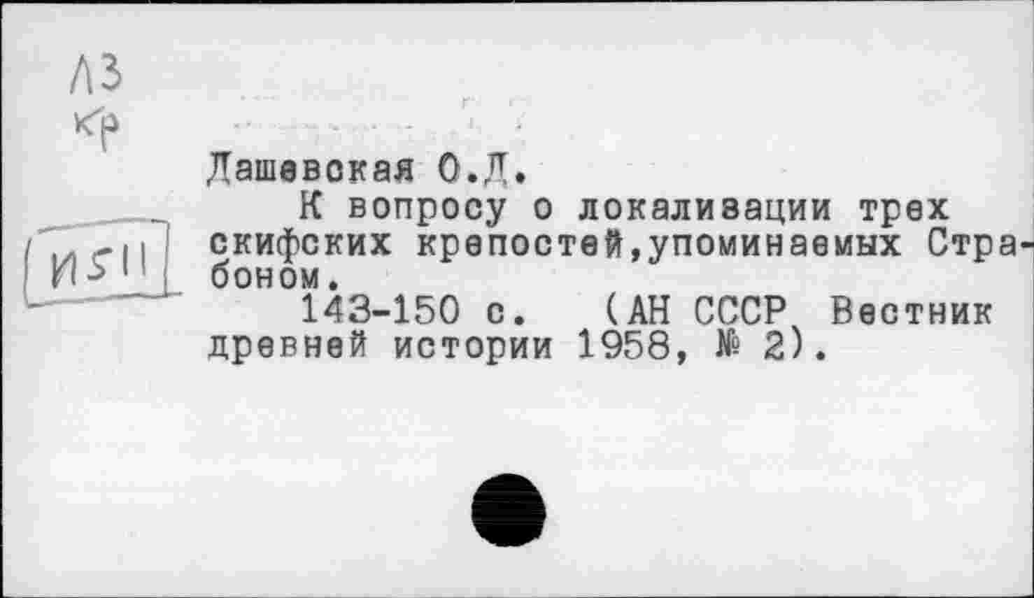 ﻿Дашевокая О.Л.
К вопросу о локализации трех скифских крепостей,упоминаемых Стра боном.
143-150 с. (АН СССР Вестник древней истории 1958, № 2).